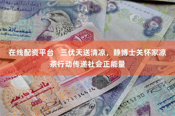在线配资平台   三伏天送清凉，静博士关怀家凉茶行动传递社会正能量