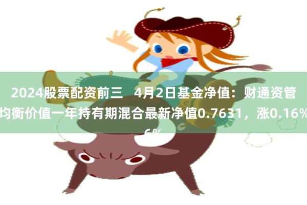 2024股票配资前三   4月2日基金净值：财通资管均衡价值一年持有期混合最新净值0.7631，涨0.16%