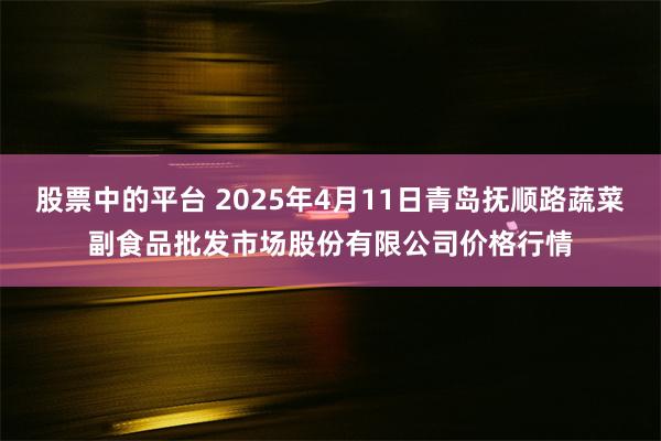 股票中的平台 2025年4月11日青岛抚顺路蔬菜副食品批发市场股份有限公司价格行情