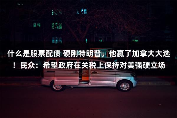 什么是股票配债 硬刚特朗普，他赢了加拿大大选！民众：希望政府在关税上保持对美强硬立场