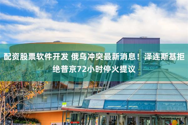 配资股票软件开发 俄乌冲突最新消息！泽连斯基拒绝普京72小时停火提议