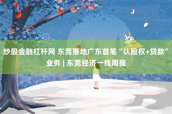 炒股金融杠杆网 东莞落地广东首笔“认股权+贷款”业务 | 东莞经济一线周报