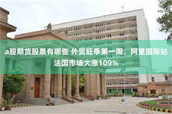 a股期货股票有哪些 外贸旺季第一周，阿里国际站法国市场大涨109%