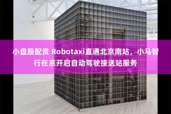 小盘股配资 Robotaxi直通北京南站，小马智行在京开启自动驾驶接送站服务