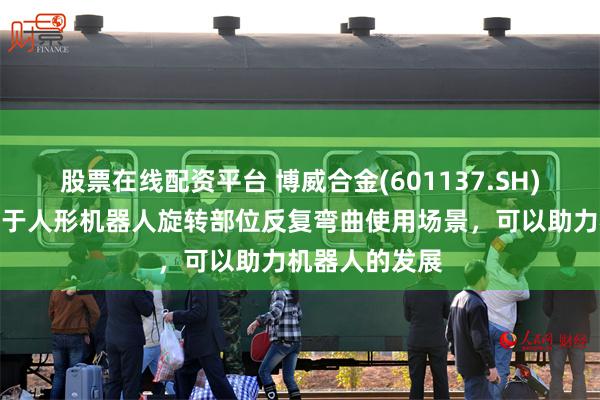 股票在线配资平台 博威合金(601137.SH)：合金线可用于人形机器人旋转部位反复弯曲使用场景，可以助力机器人的发展