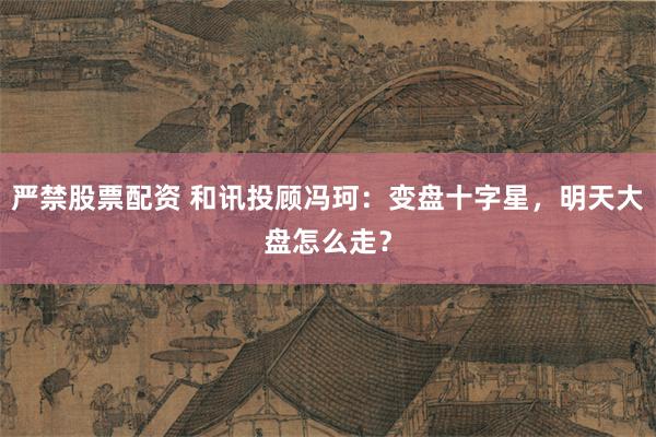 严禁股票配资 和讯投顾冯珂：变盘十字星，明天大盘怎么走？