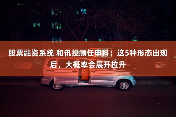 股票融资系统 和讯投顾任申科：这5种形态出现后，大概率会展开拉升