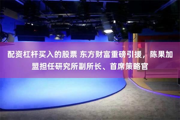 配资杠杆买入的股票 东方财富重磅引援，陈果加盟担任研究所副所长、首席策略官