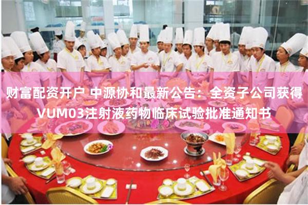财富配资开户 中源协和最新公告：全资子公司获得VUM03注射液药物临床试验批准通知书