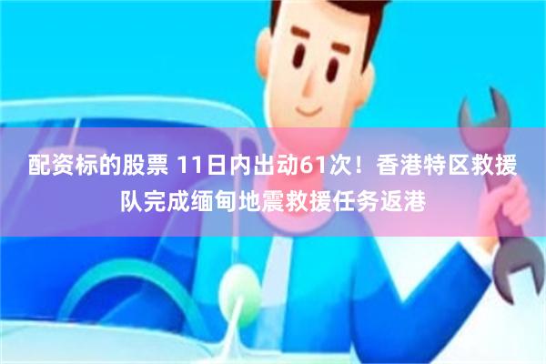 配资标的股票 11日内出动61次！香港特区救援队完成缅甸地震救援任务返港