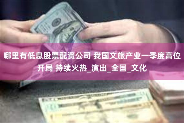 哪里有低息股票配资公司 我国文旅产业一季度高位开局 持续火热_演出_全国_文化