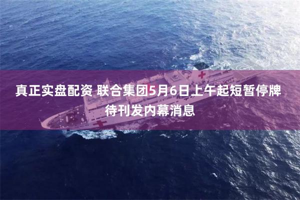 真正实盘配资 联合集团5月6日上午起短暂停牌 待刊发内幕消息