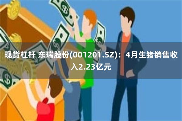 现货杠杆 东瑞股份(001201.SZ)：4月生猪销售收入2.23亿元
