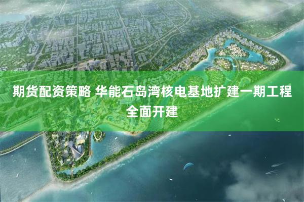 期货配资策略 华能石岛湾核电基地扩建一期工程全面开建
