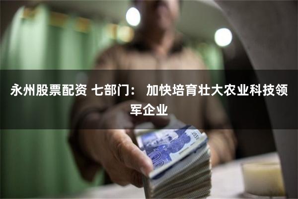 永州股票配资 七部门： 加快培育壮大农业科技领军企业