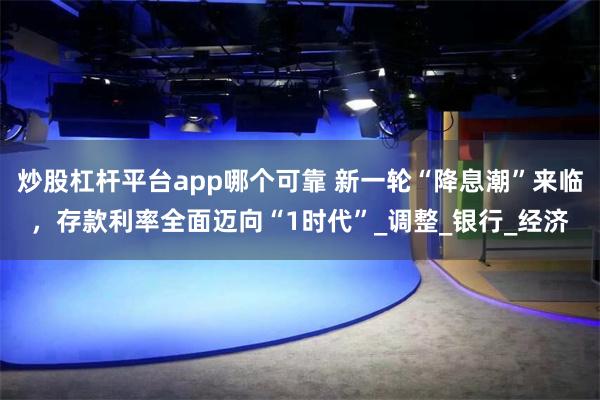 炒股杠杆平台app哪个可靠 新一轮“降息潮”来临，存款利率全面迈向“1时代”_调整_银行_经济