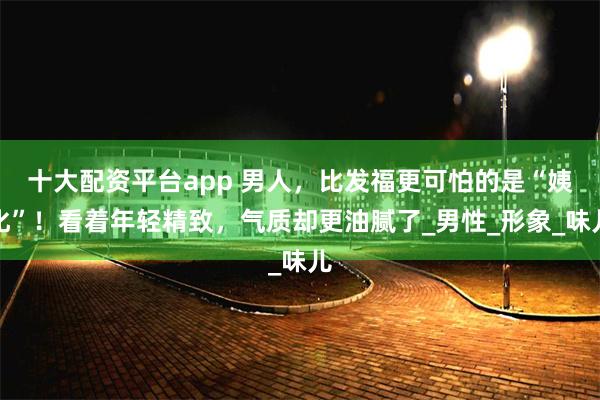 十大配资平台app 男人，比发福更可怕的是“姨化”！看着年轻精致，气质却更油腻了_男性_形象_味儿
