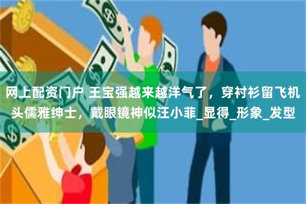 网上配资门户 王宝强越来越洋气了，穿衬衫留飞机头儒雅绅士，戴眼镜神似汪小菲_显得_形象_发型