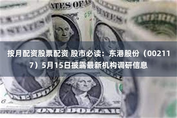 按月配资股票配资 股市必读：东港股份（002117）5月15日披露最新机构调研信息