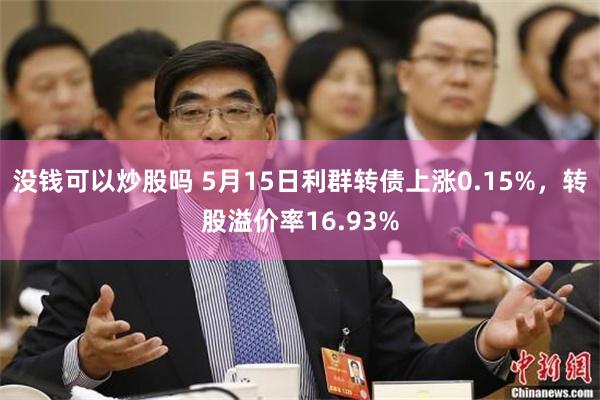 没钱可以炒股吗 5月15日利群转债上涨0.15%，转股溢价率16.93%