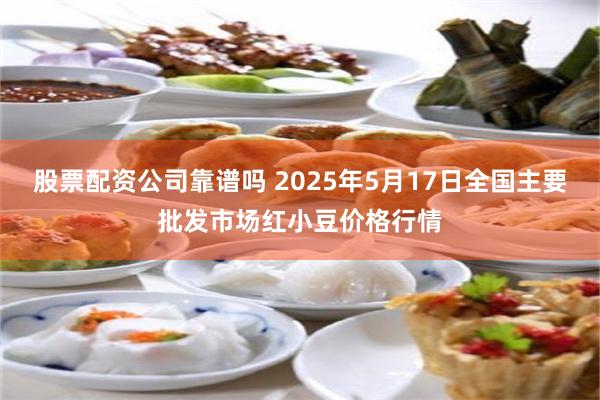 股票配资公司靠谱吗 2025年5月17日全国主要批发市场红小豆价格行情
