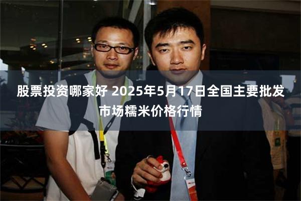 股票投资哪家好 2025年5月17日全国主要批发市场糯米价格行情