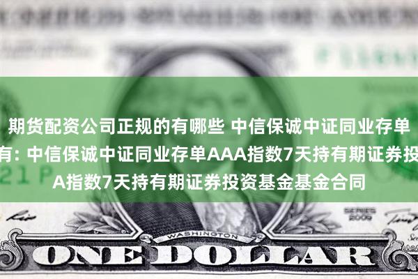 期货配资公司正规的有哪些 中信保诚中证同业存单AAA指数7天持有: 中信保诚中证同业存单AAA指数7天持有期证券投资基金基金合同
