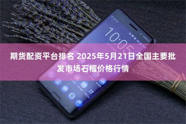 期货配资平台排名 2025年5月21日全国主要批发市场石榴价格行情