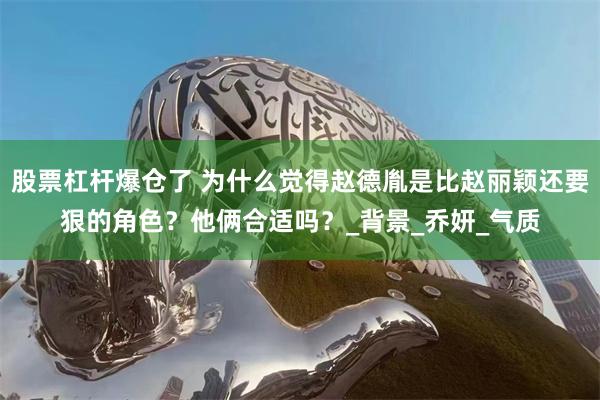 股票杠杆爆仓了 为什么觉得赵德胤是比赵丽颖还要狠的角色？他俩合适吗？_背景_乔妍_气质