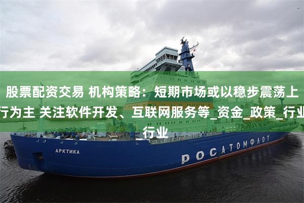 股票配资交易 机构策略：短期市场或以稳步震荡上行为主 关注软件开发、互联网服务等_资金_政策_行业