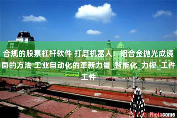 合规的股票杠杆软件 打磨机器人：铝合金抛光成镜面的方法 工业自动化的革新力量_智能化_力控_工件
