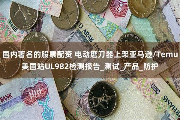 国内著名的股票配资 电动磨刀器上架亚马逊/Temu美国站UL982检测报告_测试_产品_防护
