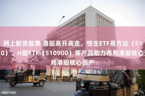 网上配资股票 港股高开高走，恒生ETF易方达（513210）、H股ETF（510900）等产品助力布局港股核心资产