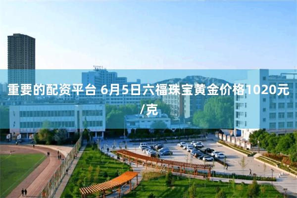 重要的配资平台 6月5日六福珠宝黄金价格1020元/克