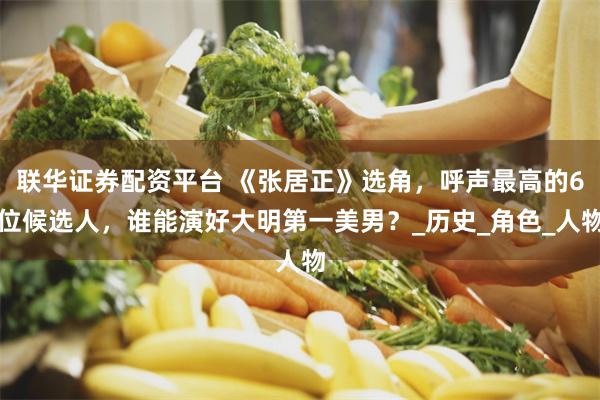 联华证券配资平台 《张居正》选角，呼声最高的6位候选人，谁能演好大明第一美男？_历史_角色_人物