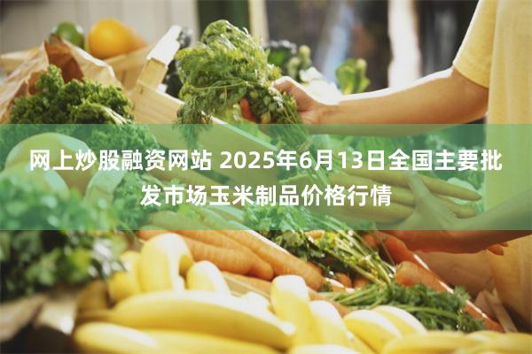 网上炒股融资网站 2025年6月13日全国主要批发市场玉米制品价格行情