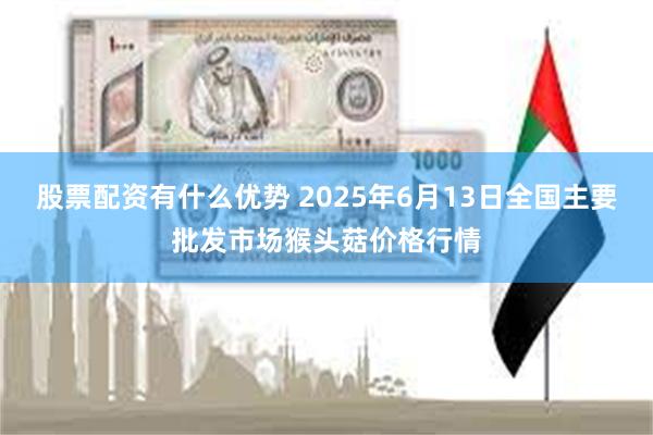 股票配资有什么优势 2025年6月13日全国主要批发市场猴头菇价格行情