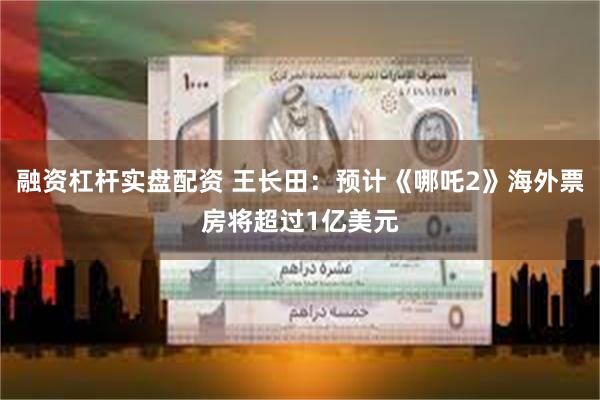融资杠杆实盘配资 王长田：预计《哪吒2》海外票房将超过1亿美元