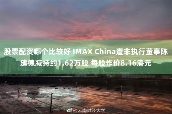 股票配资哪个比较好 IMAX China遭非执行董事陈建德减持约1.62万股 每股作价8.16港元
