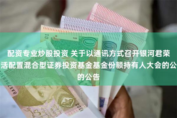 配资专业炒股投资 关于以通讯方式召开银河君荣灵活配置混合型证券投资基金基金份额持有人大会的公告