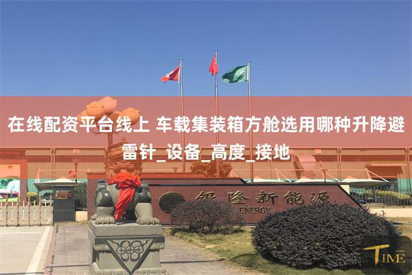在线配资平台线上 车载集装箱方舱选用哪种升降避雷针_设备_高度_接地