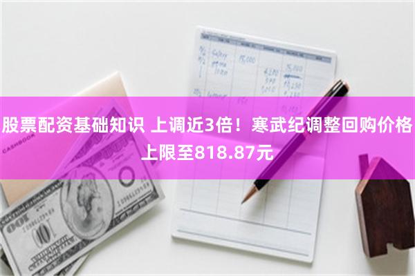 股票配资基础知识 上调近3倍！寒武纪调整回购价格上限至818.87元