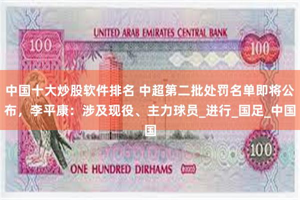 中国十大炒股软件排名 中超第二批处罚名单即将公布，李平康：涉及现役、主力球员_进行_国足_中国