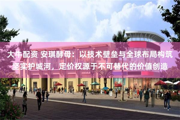 大牛配资 安琪酵母：以技术壁垒与全球布局构筑坚实护城河，定价权源于不可替代的价值创造