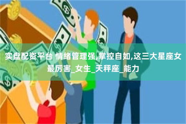 实盘配资平台 情绪管理强,掌控自如,这三大星座女最厉害_女生_天秤座_能力