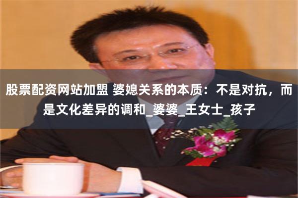 股票配资网站加盟 婆媳关系的本质：不是对抗，而是文化差异的调和_婆婆_王女士_孩子