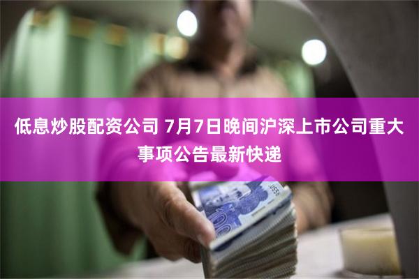 低息炒股配资公司 7月7日晚间沪深上市公司重大事项公告最新快递