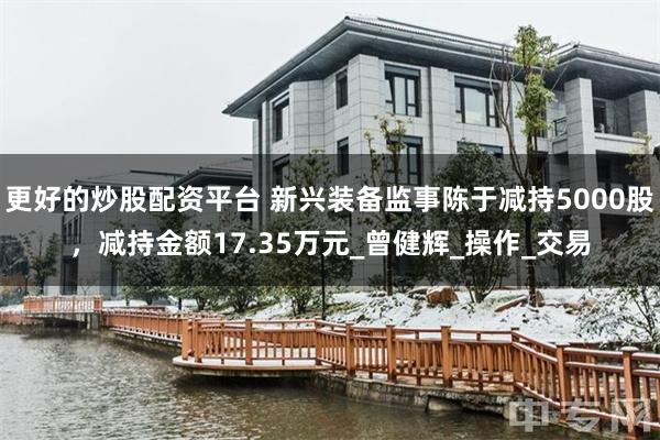 更好的炒股配资平台 新兴装备监事陈于减持5000股，减持金额17.35万元_曾健辉_操作_交易