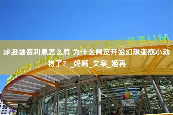 炒股融资利息怎么算 为什么网友开始幻想变成小动物了？_妈妈_文案_姬再
