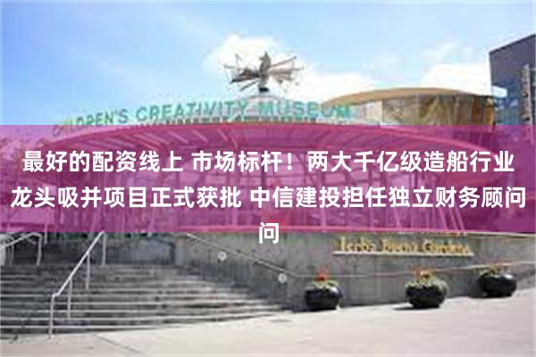 最好的配资线上 市场标杆！两大千亿级造船行业龙头吸并项目正式获批 中信建投担任独立财务顾问